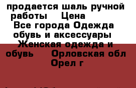 продается шаль ручной работы  › Цена ­ 1 300 - Все города Одежда, обувь и аксессуары » Женская одежда и обувь   . Орловская обл.,Орел г.